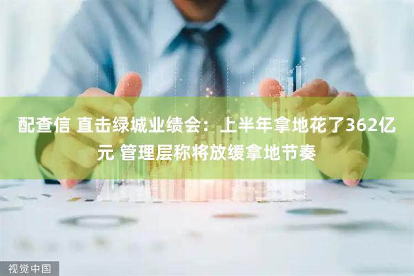 配查信 直击绿城业绩会：上半年拿地花了362亿元 管理层称将放缓拿地节奏