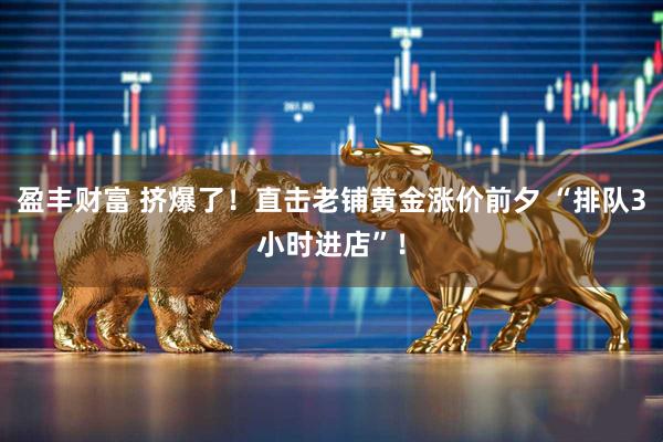 盈丰财富 挤爆了！直击老铺黄金涨价前夕 “排队3小时进店”！