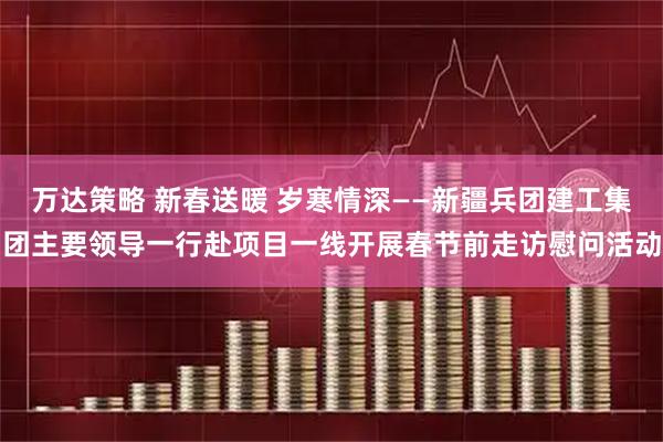 万达策略 新春送暖 岁寒情深——新疆兵团建工集团主要领导一行赴项目一线开展春节前走访慰问活动